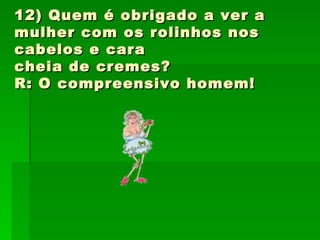 12) Quem é obrigado a ver a mulher com os rolinhos nos cabelos e cara cheia de cremes? R: O compreensivo homem! 