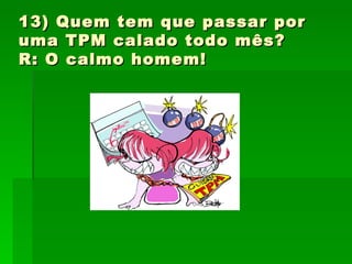 13) Quem tem que passar por uma TPM calado todo mês? R: O calmo homem! 
