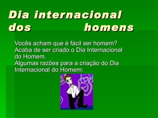 Dia internacional dos  homens     Vocês acham que é fácil ser homem? Acaba de ser criado o Dia Internacional do Homem. Algumas razões para a criação do Dia Internacional do Homem:  