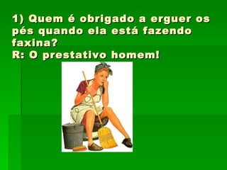 1) Quem é obrigado a erguer os pés quando ela está fazendo faxina? R: O prestativo homem! 