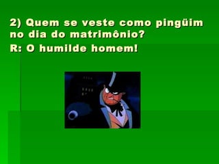 2) Quem se veste como pingüim no dia do matrimônio?  R: O humilde homem!   