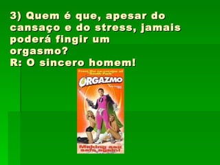 3) Quem é que, apesar do cansaço e do stress, jamais poderá fingir um orgasmo? R: O sincero homem! 