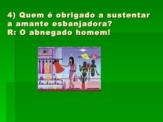 4) Quem é obrigado a sustentar a amante esbanjadora?  R: O abnegado homem! 