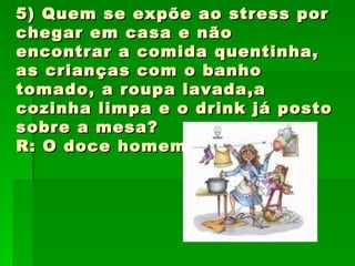 5) Quem se expõe ao stress por chegar em casa e não encontrar a comida quentinha, as crianças com o banho tomado, a roupa lavada,a cozinha limpa e o drink já posto sobre a mesa? R: O doce homem! 