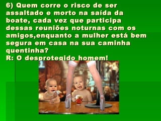 6) Quem corre o risco de ser assaltado e morto na saída da boate, cada vez que participa dessas reuniões noturnas com os amigos,enquanto a mulher está bem segura em casa na sua caminha quentinha? R: O desprotegido homem! 