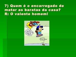 7) Quem é o encarregado de matar as baratas da casa? R: O valente homem! 