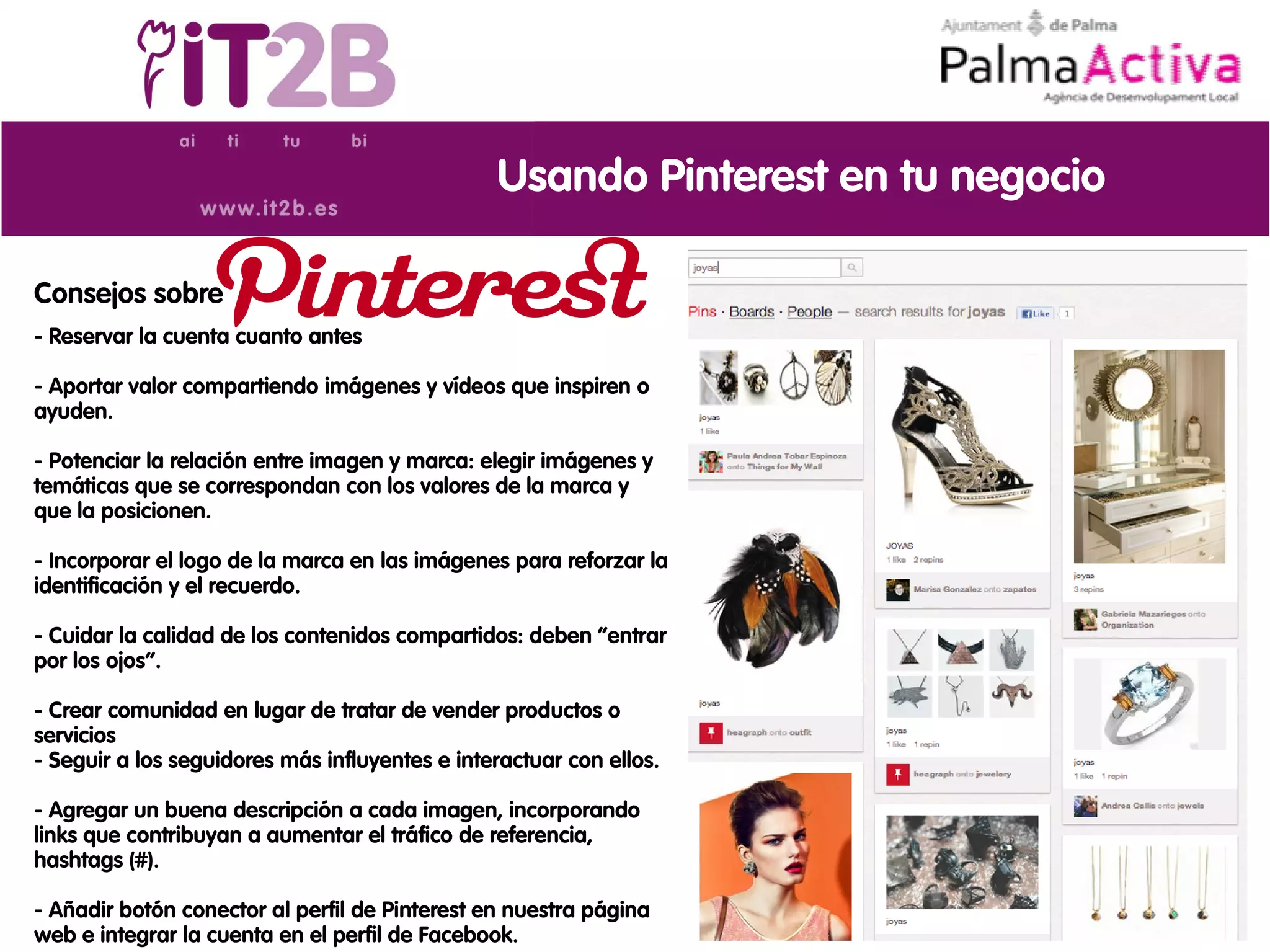Usando Pinterest en tu negocio

Consejos sobre
- Reservar la cuenta cuanto antes

- Aportar valor compartiendo imágenes y vídeos que inspiren o
ayuden.

- Potenciar la relación entre imagen y marca: elegir imágenes y
temáticas que se correspondan con los valores de la marca y
que la posicionen.

- Incorporar el logo de la marca en las imágenes para reforzar la
identificación y el recuerdo.

- Cuidar la calidad de los contenidos compartidos: deben “entrar
por los ojos”.

- Crear comunidad en lugar de tratar de vender productos o
servicios
- Seguir a los seguidores más influyentes e interactuar con ellos.

- Agregar un buena descripción a cada imagen, incorporando
links que contribuyan a aumentar el tráfico de referencia,
hashtags (#).

- Añadir botón conector al perfil de Pinterest en nuestra página
web e integrar la cuenta en el perfil de Facebook.
 