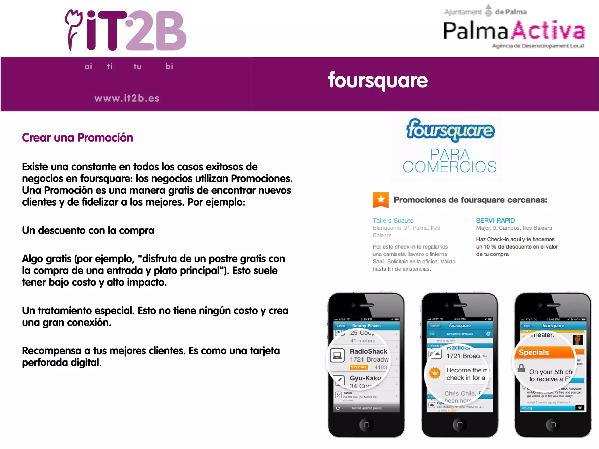foursquare

Crear una Promoción

Existe una constante en todos los casos exitosos de
negocios en foursquare: los negocios utilizan Promociones.
Una Promoción es una manera gratis de encontrar nuevos
clientes y de fidelizar a los mejores. Por ejemplo:

Un descuento con la compra

Algo gratis (por ejemplo, "disfruta de un postre gratis con
la compra de una entrada y plato principal"). Esto suele
tener bajo costo y alto impacto.

Un tratamiento especial. Esto no tiene ningún costo y crea
una gran conexión.

Recompensa a tus mejores clientes. Es como una tarjeta
perforada digital.
 