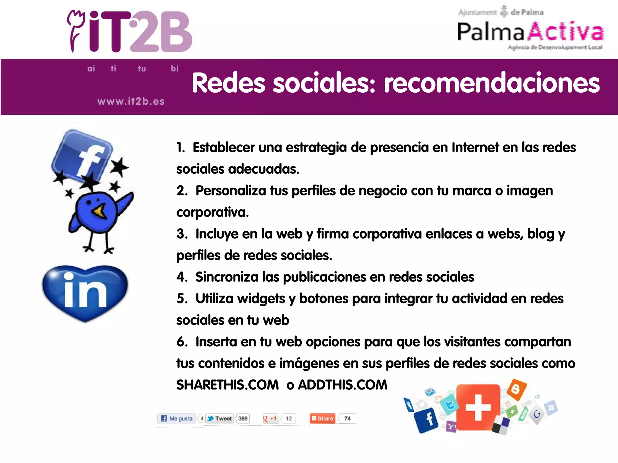 Redes sociales: recomendaciones

1. Establecer una estrategia de presencia en Internet en las redes
sociales adecuadas.
2. Personaliza tus perfiles de negocio con tu marca o imagen
corporativa.
3. Incluye en la web y firma corporativa enlaces a webs, blog y
perfiles de redes sociales.
4. Sincroniza las publicaciones en redes sociales
5. Utiliza widgets y botones para integrar tu actividad en redes
sociales en tu web
6. Inserta en tu web opciones para que los visitantes compartan
tus contenidos e imágenes en sus perfiles de redes sociales como
SHARETHIS.COM o ADDTHIS.COM
 