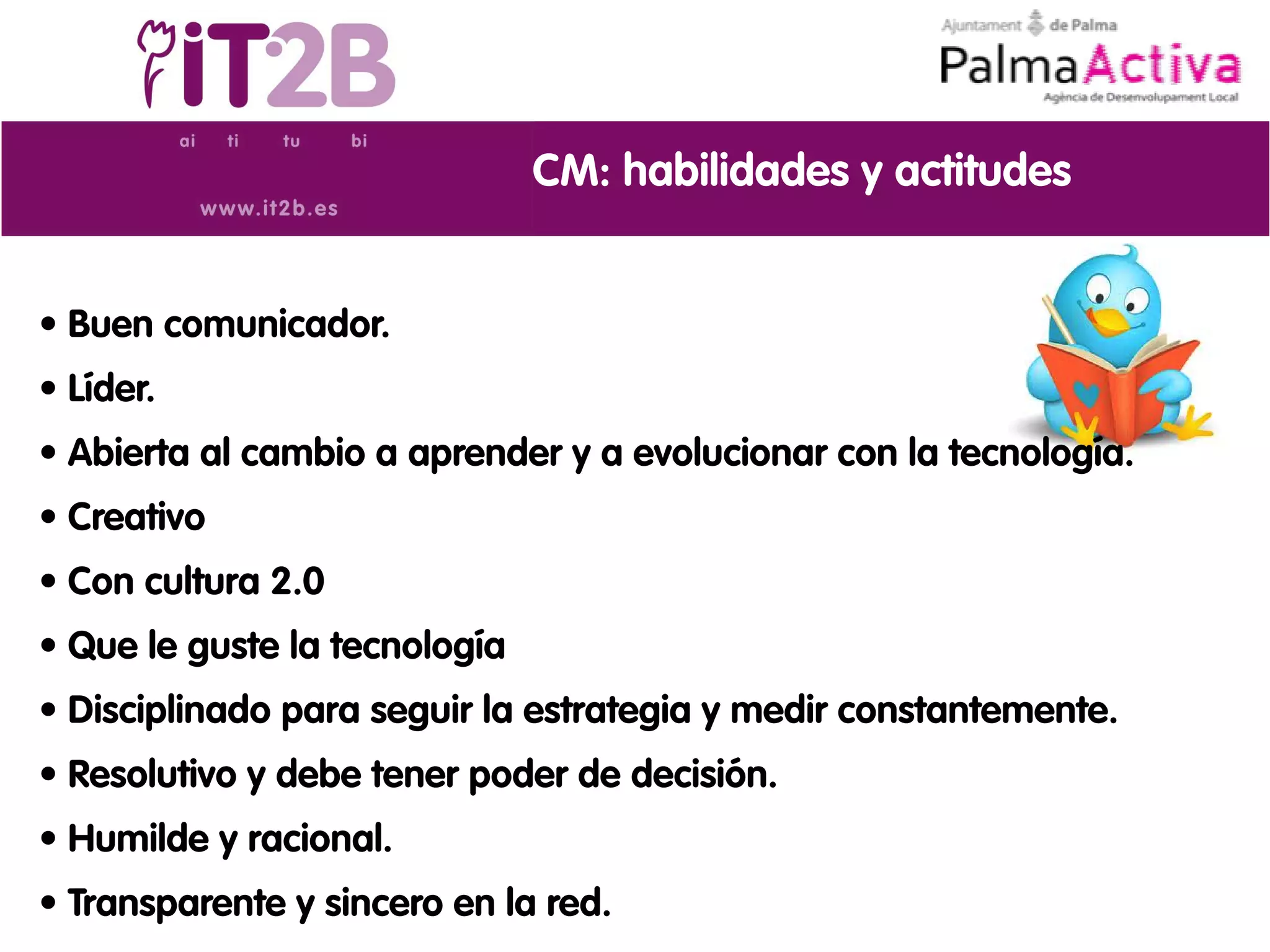 CM: habilidades y actitudes


• Buen comunicador.
• Líder.
• Abierta al cambio a aprender y a evolucionar con la tecnología.
• Creativo
• Con cultura 2.0
• Que le guste la tecnología
• Disciplinado para seguir la estrategia y medir constantemente.
• Resolutivo y debe tener poder de decisión.
• Humilde y racional.
• Transparente y sincero en la red.
 