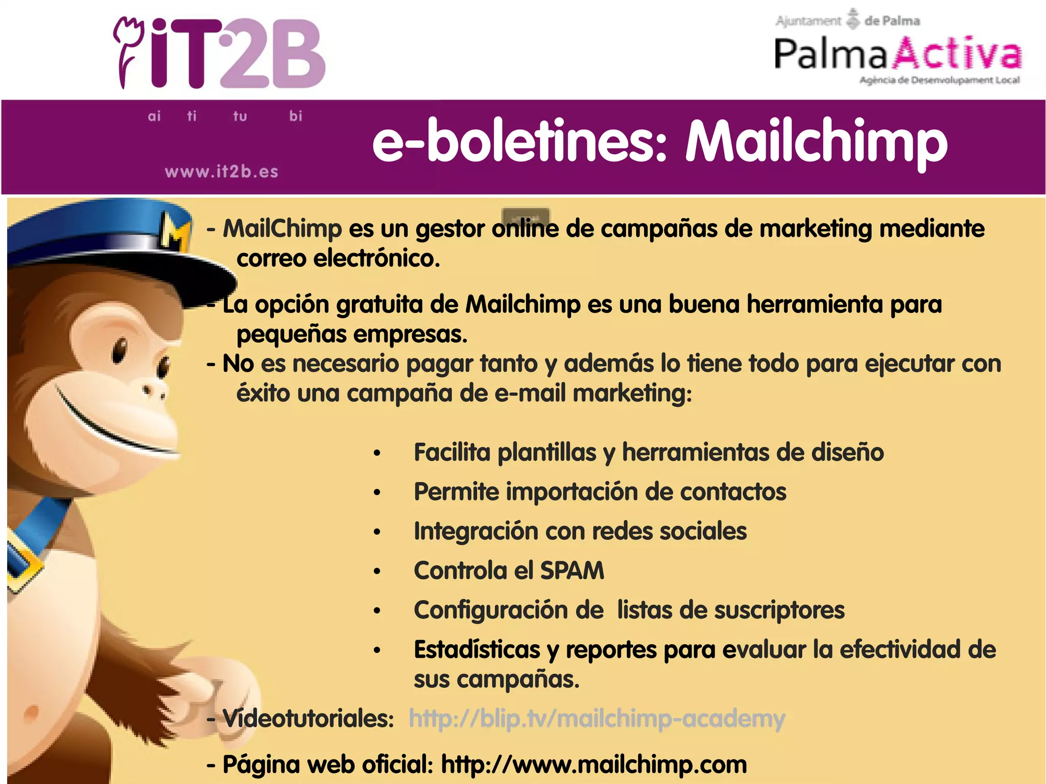 e-boletines: Mailchimp
- MailChimp es un gestor online de campañas de marketing mediante
   correo electrónico.
- La opción gratuita de Mailchimp es una buena herramienta para
   pequeñas empresas.
- No es necesario pagar tanto y además lo tiene todo para ejecutar con
   éxito una campaña de e-mail marketing:

              •   Facilita plantillas y herramientas de diseño
              •   Permite importación de contactos
              •   Integración con redes sociales
              •   Controla el SPAM
              •   Configuración de listas de suscriptores
              •   Estadísticas y reportes para evaluar la efectividad de
                  sus campañas.
- Vídeotutoriales: http://blip.tv/mailchimp-academy
- Página web oficial: http://www.mailchimp.com
 