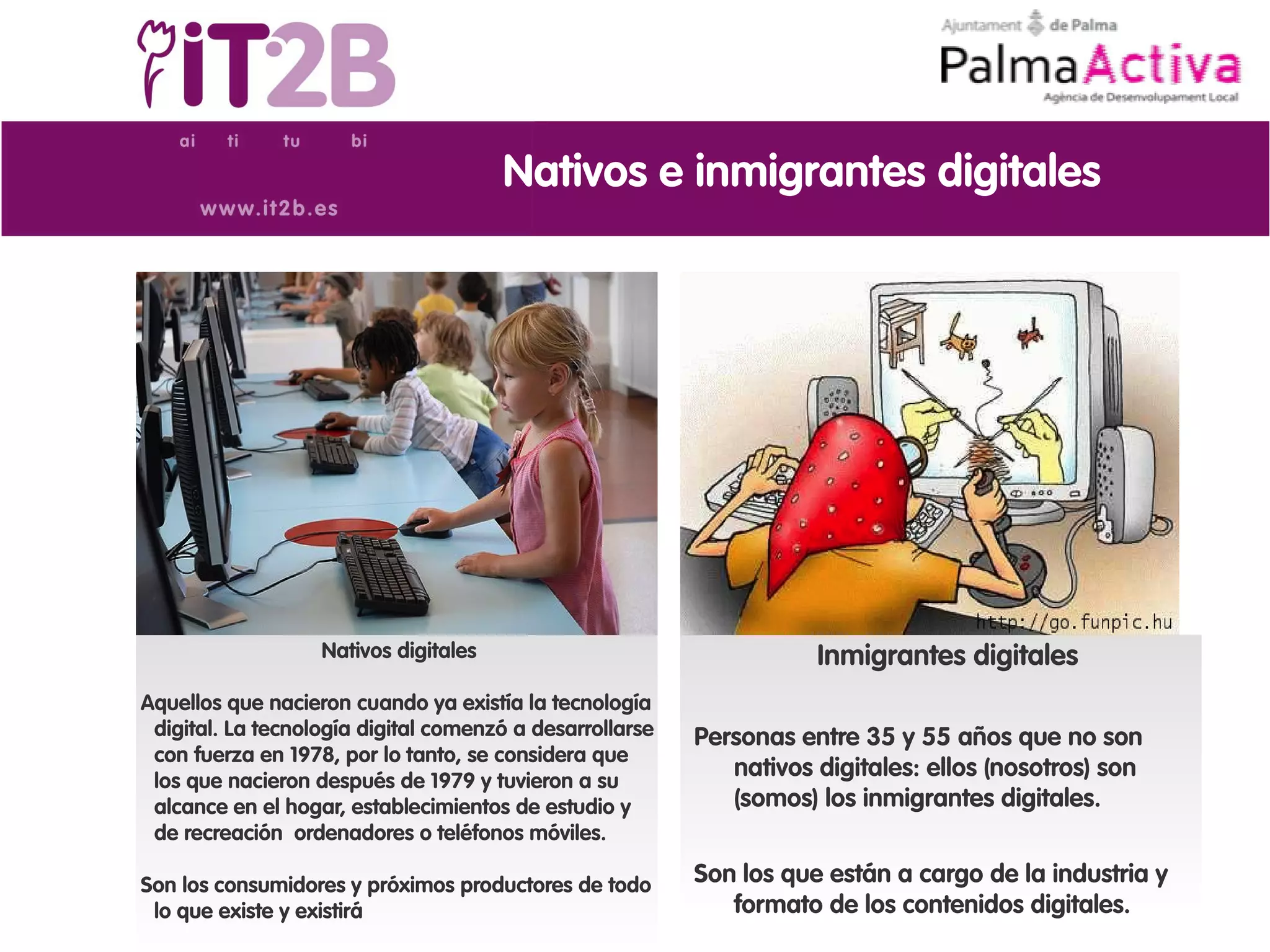 Nativos e inmigrantes digitales




                   Nativos digitales                                 Inmigrantes digitales
Aquellos que nacieron cuando ya existía la tecnología
 digital. La tecnología digital comenzó a desarrollarse   Personas entre 35 y 55 años que no son
 con fuerza en 1978, por lo tanto, se considera que
 los que nacieron después de 1979 y tuvieron a su
                                                             nativos digitales: ellos (nosotros) son
 alcance en el hogar, establecimientos de estudio y          (somos) los inmigrantes digitales.
 de recreación ordenadores o teléfonos móviles.

Son los consumidores y próximos productores de todo       Son los que están a cargo de la industria y
 lo que existe y existirá                                    formato de los contenidos digitales.
 