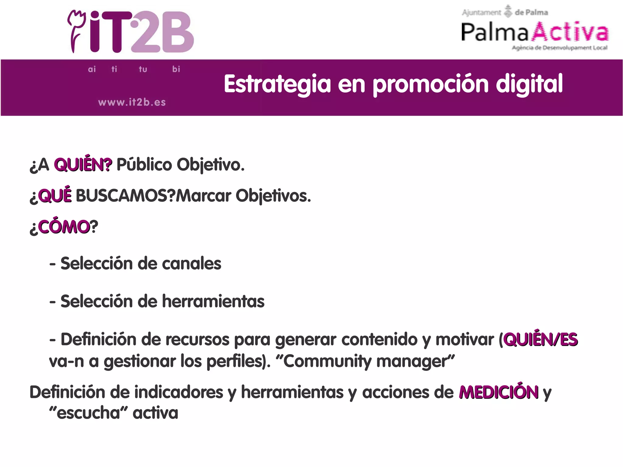 Estrategia en promoción digital


¿A QUIÉN? Público Objetivo.
¿QUÉ BUSCAMOS?Marcar Objetivos.
¿CÓMO?
 CÓMO

  - Selección de canales

  - Selección de herramientas

  - Definición de recursos para generar contenido y motivar (QUIÉN/ES
  va-n a gestionar los perfiles). “Community manager”
Definición de indicadores y herramientas y acciones de MEDICIÓN y
  “escucha” activa
 