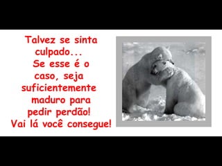 Talvez se sinta culpado...  Se esse é o caso, seja  suficientemente  maduro para pedir perdão!  Vai lá você consegue! 