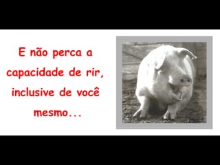 E não perca a  capacidade de rir,  inclusive de você  mesmo... 