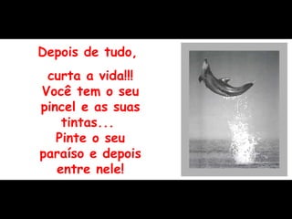 Depois de tudo,  curta a vida!!! Você tem o seu pincel e as suas tintas...  Pinte o seu paraíso e depois entre nele! 