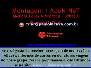 Montagem : AdeN NeT M ú sica:  Louis Armstrong - What A Wonderful Word   [email_address] www.mensagensvirtuais.com.br Se você gosta de receber mensagem de motivação e reflexão, informes de cursos ou de futuras viagens do nosso grupo, receba  gratuitamente , cadastrando-se no site:  www.paulolacava.com.br 