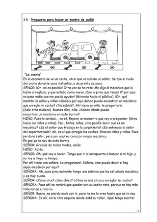 17
3.8.- Propuesta para hacer un teatro de guiñol
“La avería”
En el escenario se ve un coche, en el que va subido un señor. Se oye el ruido
del coche durante unos instantes, y de pronto se para.
SEÑOR: ¡Oh, no es posible! Otra vez se ha roto. Me dijo el mecánico que lo
había arreglado, y que estaba como nuevo. ¡Con la prisa que tengo! ¡Y por aquí
no pasa nadie que me pueda ayudar! (Mirando hacia el público). ¡Oh, qué
montón de niños y niñas! ¿Sabéis por aquí dónde puedo encontrar un mecánico
que arregle mi coche? ¿No sabéis?. Ahí viene un niño, le preguntaré.
(Sale otro muñeco). Buenos días, niño. ¿Sabes dónde puedo
encontrar un mecánico en este barrio?
NIÑO: Pues la verdad.... no sé. Espere un momento que voy a preguntar. (Mira
hacia los niños y niñas). Pss... Niños, niñas, ¿me podéis decir qué es un
mecánico? ¿Es el señor que trabaja en la carpintería? ¿Es entonces el señor
del supermercado? Ah, es el que arregla los coches. Gracias niños y niñas. Pues
perdone señor, pero por aquí no conozco ningún mecánico.
Es que yo no soy de este barrio.
SEÑOR: Gracias de todos modos, adiós.
NIÑO: Adiós.
SEÑOR: Oh, qué voy a hacer. Tengo que ir al aeropuerto a buscar a mi hija, y
no voy a llegar a tiempo.
Por ahí viene una señora. Le preguntaré. Señora, ¿me puede decir si hay
algún mecánico por aquí?
SEÑORA: Ah, pues precisamente tengo una sobrina que ha estudiado mecánica
y es muy buena.
SEÑOR: ¿Cómo dice? ¿Una chica? ¿Cómo va una chica a arreglar mi coche?
SEÑORA: Pues ahí se tendrá que quedar con su coche roto, porque no hay más
talleres en el barrio.
SEÑOR: Bueno, no pierdo nada con ir, pero no me lo creo hasta que no lo vea.
SEÑORA: Es allí, en la otra esquina donde está su taller. ¡Qué tenga suerte!
 