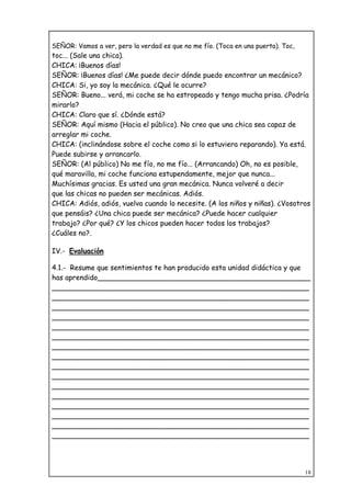 18
SEÑOR: Vamos a ver, pero la verdad es que no me fío. (Toca en una puerta). Toc,
toc... (Sale una chica).
CHICA: ¡Buenos días!
SEÑOR: ¡Buenos días! ¿Me puede decir dónde puedo encontrar un mecánico?
CHICA: Si, yo soy la mecánica. ¿Qué le ocurre?
SEÑOR: Bueno... verá, mi coche se ha estropeado y tengo mucha prisa. ¿Podría
mirarlo?
CHICA: Claro que sí. ¿Dónde está?
SEÑOR: Aquí mismo (Hacia el público). No creo que una chica sea capaz de
arreglar mi coche.
CHICA: (inclinándose sobre el coche como si lo estuviera reparando). Ya está.
Puede subirse y arrancarlo.
SEÑOR: (Al público) No me fío, no me fío... (Arrancando) Oh, no es posible,
qué maravilla, mi coche funciona estupendamente, mejor que nunca...
Muchísimas gracias. Es usted una gran mecánica. Nunca volveré a decir
que las chicas no pueden ser mecánicas. Adiós.
CHICA: Adiós, adiós, vuelva cuando lo necesite. (A los niños y niñas). ¿Vosotros
que pensáis? ¿Una chica puede ser mecánica? ¿Puede hacer cualquier
trabajo? ¿Por qué? ¿Y los chicos pueden hacer todos los trabajos?
¿Cuáles no?.
IV.- Evaluación
4.1.- Resume que sentimientos te han producido esta unidad didáctica y que
has aprendido________________________________________________
__________________________________________________________
__________________________________________________________
__________________________________________________________
__________________________________________________________
__________________________________________________________
__________________________________________________________
__________________________________________________________
__________________________________________________________
__________________________________________________________
__________________________________________________________
__________________________________________________________
__________________________________________________________
__________________________________________________________
__________________________________________________________
__________________________________________________________
__________________________________________________________
 