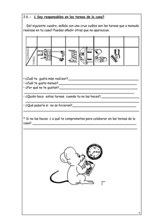 8
2.6.- ¿ Soy responsables en las tareas de la casa?
Del siguiente cuadro, señala con una cruz cuáles son las tareas que a menudo
realizas en tu casa? Puedes añadir otras que no aparezcan.
• ¿Cuál te gusta más realizar?.___________________________________
• ¿Cuál te gusta menos?._______________________________________
• ¿Por qué no te gustan?._______________________________________
_______________________________________________________
• ¿Quién hace estas tareas cuando tu no las haces?.___________________
_________________________________________________________
• ¿Qué pasaría si no se hicieran?________________________________
__________________________________________________________
* Si no las haces ¿ a qué te comprometes para colaborar en las tareas de la
casa? ____________________________________________________
_________________________________________________________
 