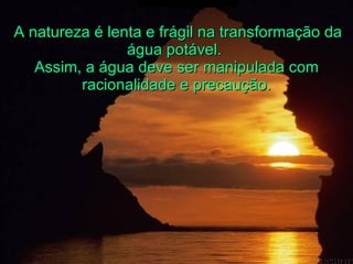 A natureza é lenta e frágil na transformação da água potável.  Assim, a água deve ser manipulada com racionalidade e precaução. 