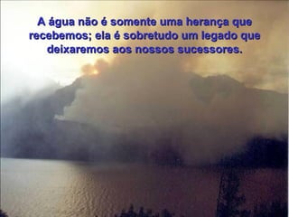 A água não é somente uma herança que recebemos; ela é sobretudo um legado que deixaremos aos nossos sucessores. 