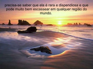 precisa-se saber que ela é rara e dispendiosa e que pode muito bem escassear em qualquer região do mundo.  