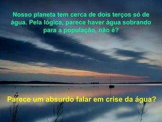 Nosso planeta tem cerca de dois terços só de água. Pela lógica, parece haver água sobrando para a população, não é? Parece um absurdo falar em crise da água? 