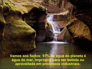 Vamos aos factos: 97% da água do planeta é água do mar, imprópria para ser bebida ou aproveitada em processos industriais; 