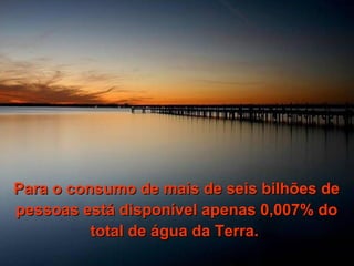 Para o consumo de mais de seis bilhões de pessoas está disponível apenas 0,007% do total de água da Terra.  