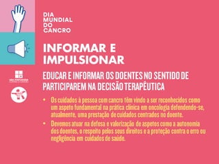 EDUCAREINFORMAR OSDOENTESNOSENTIDODE
PARTICIPAREMNA DECISÃOTERAPÊUTICA
INFORMAR E
IMPULSIONAR
• Oscuidadosàpessoacomcancro têmvindo aserreconhecidoscomo
umaspetofundamental naprática clínica emoncologiadefendendo-se,
atualmente, umaprestação decuidadoscentradosnodoente.
• Devemosatuar nadefesa evalorização deaspetoscomoa autonomia
dosdoentes,orespeito pelosseusdireitoseaproteção contraoerro ou
negligência em cuidadosdesaúde.
 