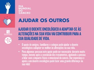 AJUDARODOENTEONCOLÓGICOAADAPTAR-SEÀS
ALTERAÇÕESNA SUAVIDAVAICONTRIBUIRPARA A
SUAQUALIDADEDEVIDA.
AJUDAR OS OUTROS
• Oapoio deamigos,familiares e colegaspodeajudar odoente
oncológicoaadaptar-se melhoràsalterações nasuavida.
• Paraalgumas pessoasesteapoio podesernecessário durantemuito
tempo,mesmo apósa conclusãodostratamentos,ajudando apessoa
alidar comoimpacto físico eemocional docancro.Daresperança e
apoio aumdoenteoncológicopodefazer umagrandediferença na
suavida!
 