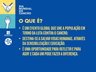 • ÉUMEVENTOGLOBALQUEUNEA POPULAÇÃOEM
TORNODALUTACONTRAOCANCRO;
• DESTINA-SEASALVARVIDASHUMANAS, ATRAVÉS
DASENSIBILIZAÇÃOEEDUCAÇÃO;
• ÉUMA OPORTUNIDADEPARA REFLETIREPARA
AGIR! ECADAUMPODEFAZERADIFERENÇA.
O QUE É?
 