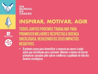 TODOSJUNTOSPODEMOSTRABALHAR PARA
PROMOVERMELHORESRESPOSTASÀDOENÇA
ONCOLÓGICA,REDUZINDOOSSEUSIMPACTOS
NEGATIVOS.
INSPIRAR, MOTIVAR, AGIR
• Oprimeiro passopara intensificar arespostaao cancro éexigir
açõesquecontribuampara oprevenir, diminuir onúmero demortes
prematuras causadaspelo cancro emelhorar aqualidade devidados
doentesoncológicos.
 