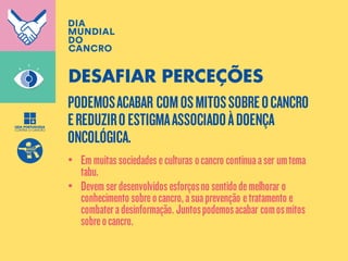 PODEMOSACABAR COMOSMITOSSOBREOCANCRO
EREDUZIROESTIGMAASSOCIADOÀDOENÇA
ONCOLÓGICA.
DESAFIAR PERCEÇÕES
• Emmuitassociedadeseculturas ocancro continuaaser umtema
tabu.
• Devemserdesenvolvidosesforçosno sentidodemelhorar o
conhecimento sobreocancro,asuaprevenção etratamento e
combateradesinformação. Juntospodemosacabar comosmitos
sobreocancro.
 