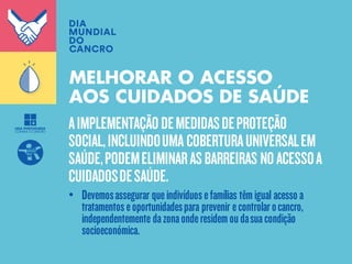 AIMPLEMENTAÇÃODEMEDIDASDEPROTEÇÃO
SOCIAL,INCLUINDOUMA COBERTURAUNIVERSALEM
SAÚDE,PODEMELIMINARASBARREIRAS NOACESSOA
CUIDADOSDESAÚDE.
MELHORAR O ACESSO
AOS CUIDADOS DE SAÚDE
• Devemosassegurar queindivíduosefamílias têmigual acesso a
tratamentoseoportunidadespara prevenir econtrolarocancro,
independentemente dazonaonderesidemoudasuacondição
socioeconómica.
 