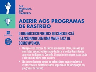 ODIAGNÓSTICOPRECOCEDOCANCRO ESTÁ
RELACIONADOCOMUMAMAIORTAXA DE
SOBREVIVÊNCIA.
ADERIR AOS PROGRAMAS
DE RASTREIO
• Odiagnóstico precocedocancro nemsempre éfácil, umavezque
nemtodososcancrostêmsinaisdealerta, emuitosdossintomas
aparecem tardiamente. Contudo,éimportanteconheceresses sinais
esintomasdealerta parao cancro.
• No cancro damama,cancro docolodoútero ecancro colorretal
existeevidência científica sobreaimportância daparticipação em
programasderastreio.
 