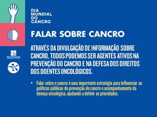 ATRAVÉSDADIVULGAÇÃODEINFORMAÇÃO SOBRE
CANCRO, TODOSPODEMOSSERAGENTESATIVOSNA
PREVENÇÃODOCANCROENADEFESADOSDIREITOS
DOSDOENTESONCOLÓGICOS.
FALAR SOBRE CANCRO
• Falar sobreocancro éuma importanteestratégia parainfluenciar as
políticaspúblicas deprevenção docancro eacompanhamento da
doençaoncológica,ajudando adefinir asprioridades.
 