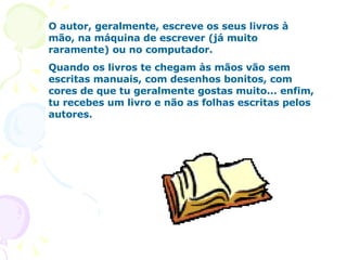 O autor, geralmente, escreve os seus livros à mão, na máquina de escrever (já muito raramente) ou no computador.  Quando os livros te chegam às mãos vão sem escritas manuais, com desenhos bonitos, com cores de que tu geralmente gostas muito... enfim, tu recebes um livro e não as folhas escritas pelos autores.  