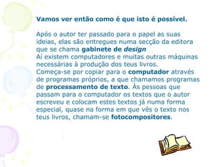 Vamos ver então como é que isto é possível. Após o autor ter passado para o papel as suas ideias, elas são entregues numa secção da editora que se chama  gabinete de  design Aí existem computadores e muitas outras máquinas necessárias à produção dos teus livros. Começa-se por copiar para o  computador  através de programas próprios, a que chamamos programas de  processamento de texto . Às pessoas que passam para o computador os textos que o autor escreveu e colocam estes textos já numa forma especial, quase na forma em que vês o texto nos teus livros, chamam-se  fotocompositores .      