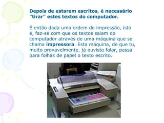 Depois de estarem escritos, é necessário "tirar" estes textos do computador.    É então dada uma ordem de impressão, isto é, faz-se com que os textos saiam do computador através de uma máquina que se chama  impressora . Esta máquina, de que tu, muito provavelmente, já ouviste falar, passa para folhas de papel o texto escrito.       