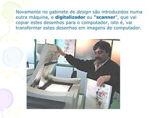 Novamente no gabinete de  design  são introduzidos numa outra máquina, o  digitalizador  ou  "scanner ", que vai copiar estes desenhos para o computador, isto é, vai transformar estes desenhos em imagens de computador.  