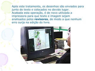 Após este tratamento, os desenhos são enviados para junto do texto e colocados no devido lugar.  Acabada esta operação, é de novo utilizada a impressora para que texto e imagem sejam analisados pelos  revisores , de modo a que nenhum erro surja na edição do livro.   