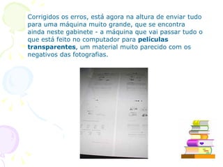 Corrigidos os erros, está agora na altura de enviar tudo para uma máquina muito grande, que se encontra ainda neste gabinete - a máquina que vai passar tudo o que está feito no computador para  películas transparentes , um material muito parecido com os negativos das fotografias.  