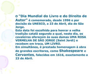 O  "Dia Mundial do Livro e do Direito de Autor"  é comemorado, desde 1996 e por decisão da UNESCO, a 23 de Abril, dia de São Jorge. Esta data foi escolhida para honrar a velha tradição catalã segundo a qual, neste dia, os cavaleiros oferecem às suas damas UMA ROSA VERMELHA DE SÃO JORGE (Saint Jordi) e recebem em troca, UM LIVRO. Em simultâneo, é prestada homenagem à obra de grandes escritores, como  Shakespeare  e  Cervantes , falecidos em 1616, exactamente a 23 de Abril. 