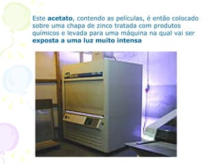 Este  acetato , contendo as películas, é então colocado sobre uma chapa de zinco tratada com produtos químicos e levada para uma máquina na qual vai ser  exposta a uma luz muito intensa  