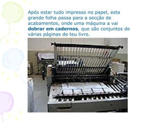 Após estar tudo impresso no papel, esta grande folha passa para a secção de acabamentos, onde uma máquina a vai  dobrar em cadernos , que são conjuntos de várias páginas do teu livro. 