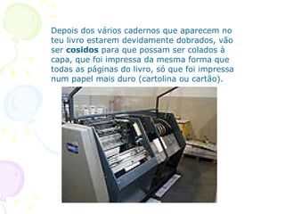Depois dos vários cadernos que aparecem no teu livro estarem devidamente dobrados, vão ser  cosidos  para que possam ser colados à capa, que foi impressa da mesma forma que todas as páginas do livro, só que foi impressa num papel mais duro (cartolina ou cartão). 