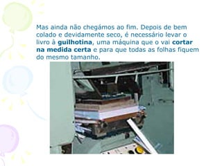 Mas ainda não chegámos ao fim. Depois de bem colado e devidamente seco, é necessário levar o livro à  guilhotina , uma máquina que o vai  cortar na medida certa  e para que todas as folhas fiquem do mesmo tamanho. 