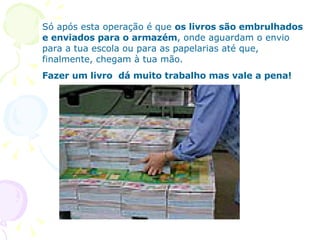 Só após esta operação é que  os livros são embrulhados e enviados para o armazém , onde aguardam o envio para a tua escola ou para as papelarias até que, finalmente, chegam à tua mão. Fazer um livro  dá muito trabalho mas vale a pena! 